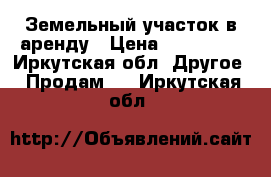 Земельный участок в аренду › Цена ­ 200 000 - Иркутская обл. Другое » Продам   . Иркутская обл.